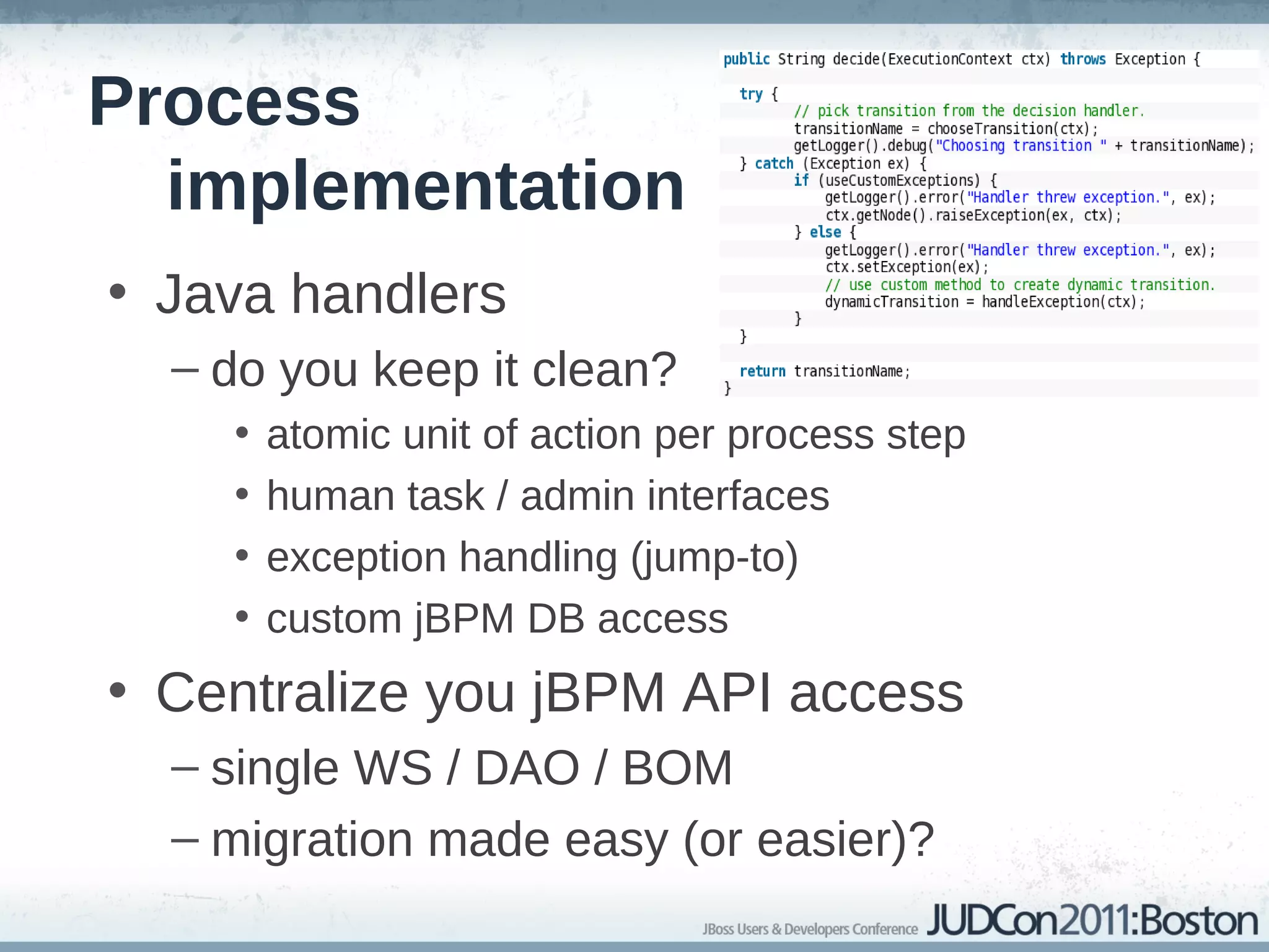 Process
  implementation
• Java handlers
  – do you keep it clean?
    •   atomic unit of action per process step
    •   human task / admin interfaces
    •   exception handling (jump-to)
    •   custom jBPM DB access
• Centralize you jBPM API access
  – single WS / DAO / BOM
  – migration made easy (or easier)?
 
