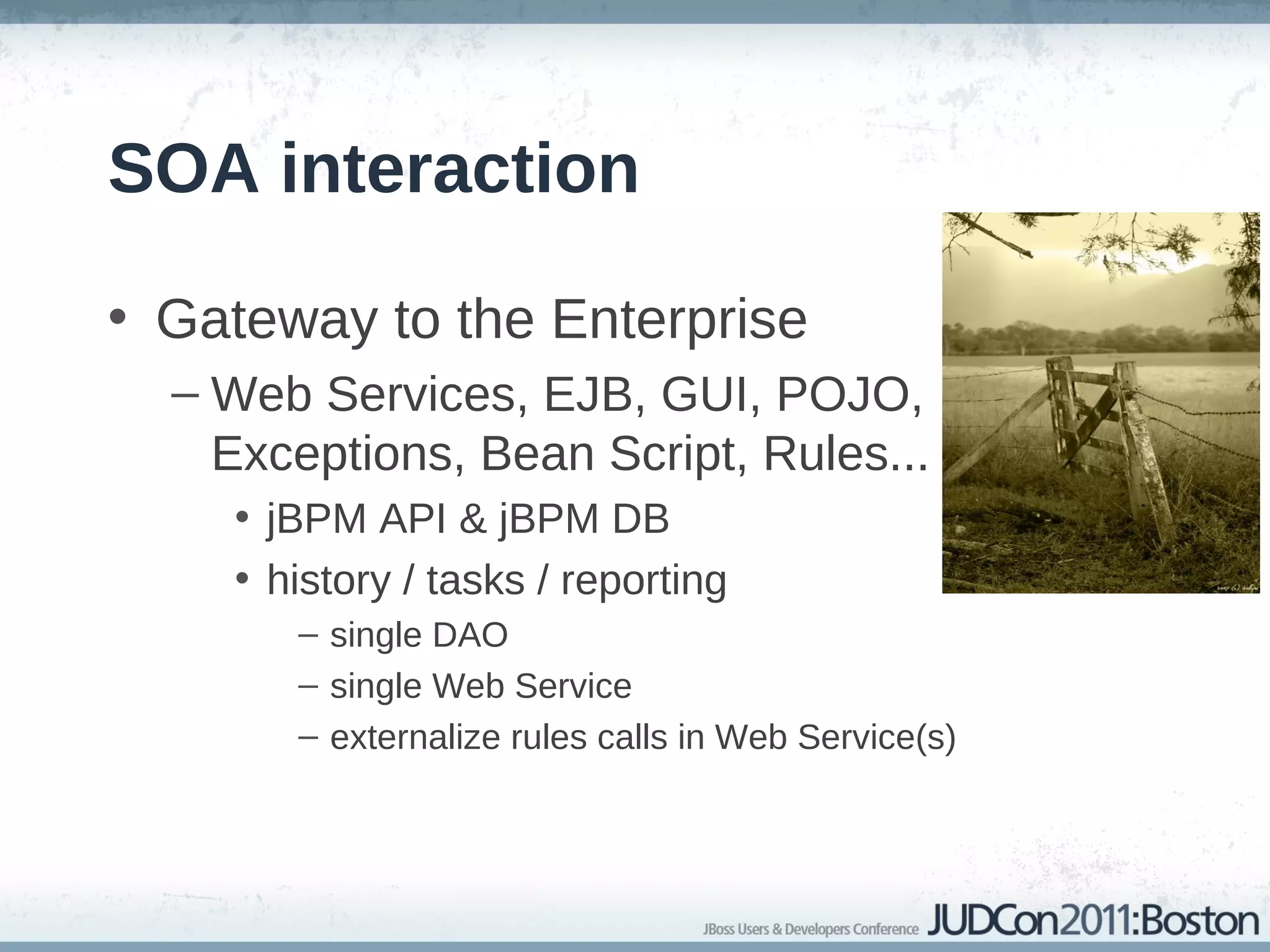 SOA interaction

• Gateway to the Enterprise
  – Web Services, EJB, GUI, POJO,
    Exceptions, Bean Script, Rules...
    • jBPM API & jBPM DB
    • history / tasks / reporting
       – single DAO
       – single Web Service
       – externalize rules calls in Web Service(s)
 