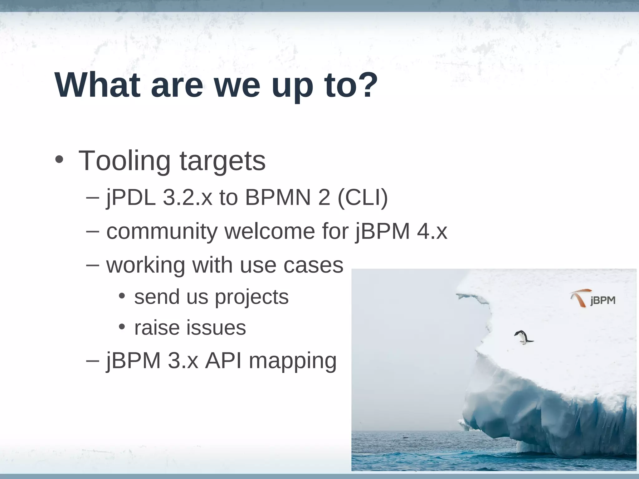 What are we up to?

• Tooling targets
  – jPDL 3.2.x to BPMN 2 (CLI)
  – community welcome for jBPM 4.x
  – working with use cases
     • send us projects
     • raise issues
  – jBPM 3.x API mapping
 