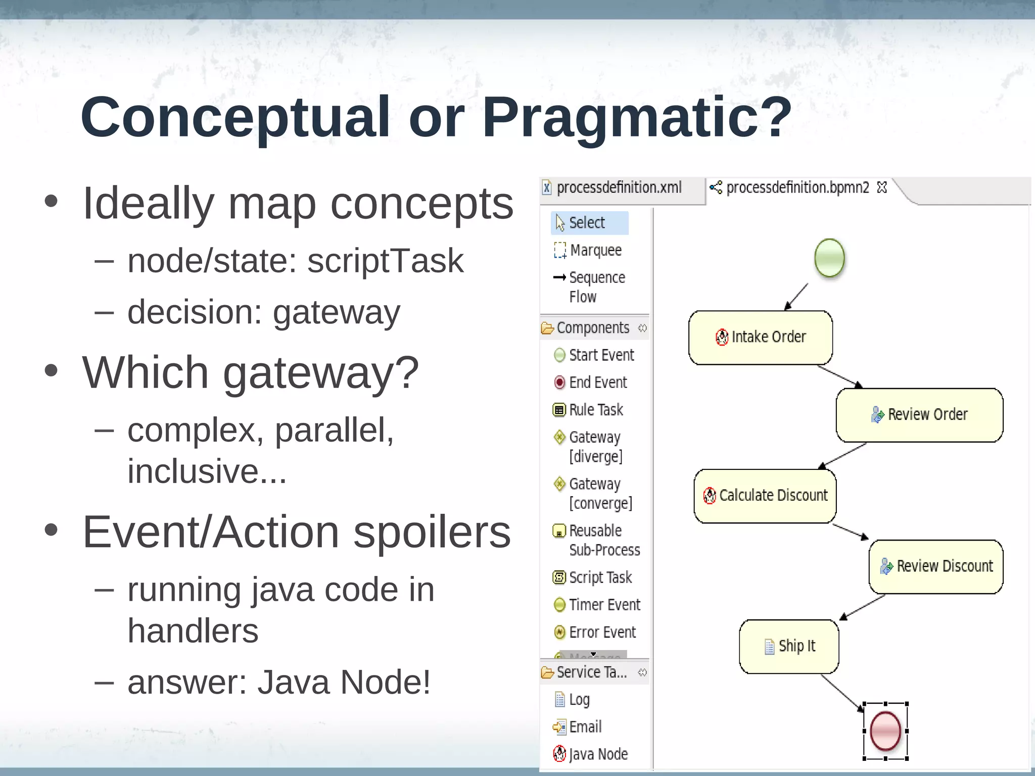 Conceptual or Pragmatic?
• Ideally map concepts
  – node/state: scriptTask
  – decision: gateway
• Which gateway?
  – complex, parallel,
    inclusive...
• Event/Action spoilers
  – running java code in
    handlers
  – answer: Java Node!
 