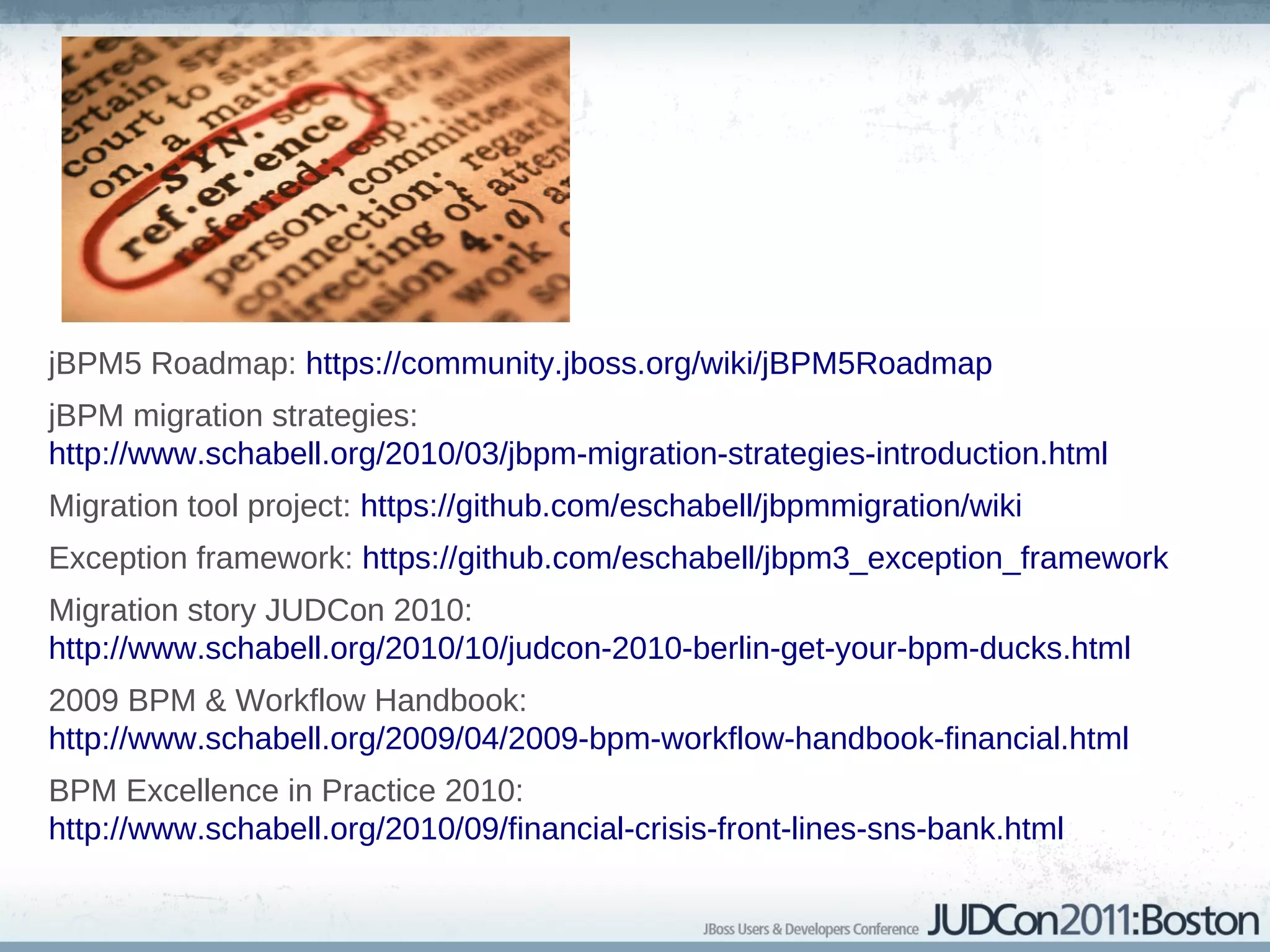 References


jBPM5 Roadmap: https://community.jboss.org/wiki/jBPM5Roadmap
jBPM migration strategies:
http://www.schabell.org/2010/03/jbpm-migration-strategies-introduction.html
Migration tool project: https://github.com/eschabell/jbpmmigration/wiki
Exception framework: https://github.com/eschabell/jbpm3_exception_framework
Migration story JUDCon 2010:
http://www.schabell.org/2010/10/judcon-2010-berlin-get-your-bpm-ducks.html
2009 BPM & Workflow Handbook:
http://www.schabell.org/2009/04/2009-bpm-workflow-handbook-financial.html
BPM Excellence in Practice 2010:
http://www.schabell.org/2010/09/financial-crisis-front-lines-sns-bank.html
 