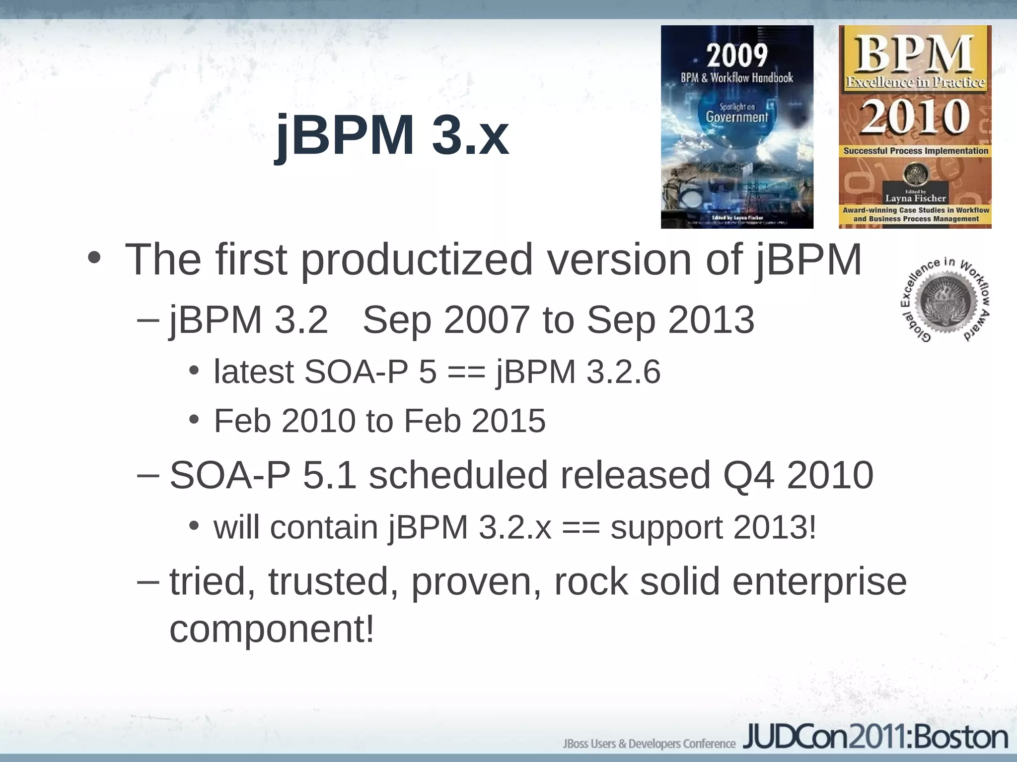 jBPM 3.x

• The first productized version of jBPM
  – jBPM 3.2 Sep 2007 to Sep 2013
     • latest SOA-P 5 == jBPM 3.2.6
     • Feb 2010 to Feb 2015
  – SOA-P 5.1 scheduled released Q4 2010
     • will contain jBPM 3.2.x == support 2013!
  – tried, trusted, proven, rock solid enterprise
    component!
 