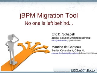 jBPM Migration Tool
 No one is left behind...

              Eric D. Schabell
              JBoss Solution Architect Benelux
              erics@redhat.com | @ericschabell


              Maurice de Chateau
              Senior Consultant, Ciber NL
              maurice.de.chateau@gmail.com | @mauricedchateau
 