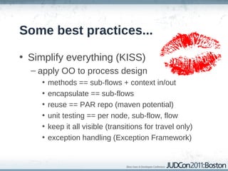 Some best practices...

• Simplify everything (KISS)
  – apply OO to process design
     •   methods == sub-flows + context in/out
     •   encapsulate == sub-flows
     •   reuse == PAR repo (maven potential)
     •   unit testing == per node, sub-flow, flow
     •   keep it all visible (transitions for travel only)
     •   exception handling (Exception Framework)
 