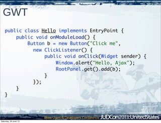 GWT
public class Hello implements EntryPoint {
public void onModuleLoad() {
Button b = new Button("Click me",
new ClickListener() {
public void onClick(Widget sender) {
Window.alert("Hello, Ajax");
RootPanel.get().add(b);
}
});
}
}
Saturday, 29 June 13
 