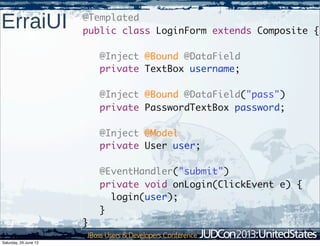 ErraiUI @Templated
public class LoginForm extends Composite {
@Inject @Bound @DataField
private TextBox username;
@Inject @Bound @DataField("pass")
private PasswordTextBox password;
@Inject @Model
private User user;
@EventHandler("submit")
private void onLogin(ClickEvent e) {
login(user);
}
}
Saturday, 29 June 13
 