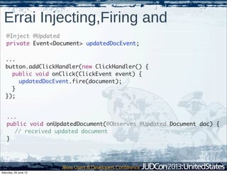 Errai Injecting,Firing and
@Inject @Updated
private Event<Document> updatedDocEvent;
...
button.addClickHandler(new ClickHandler() {
public void onClick(ClickEvent event) {
updatedDocEvent.fire(document);
}
});
...
public void onUpdatedDocument(@Observes @Updated Document doc) {
// received updated document
}
Saturday, 29 June 13
 