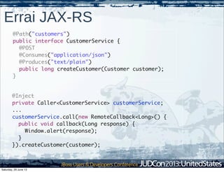 Errai JAX-RS
@Path("customers")
public interface CustomerService {
@POST
@Consumes("application/json")
@Produces("text/plain")
public long createCustomer(Customer customer);
}
@Inject
private Caller<CustomerService> customerService;
...
customerService.call(new RemoteCallback<Long>() {
public void callback(Long response) {
Window.alert(response);
}
}).createCustomer(customer);
Saturday, 29 June 13
 