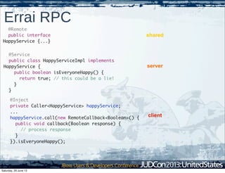 Errai RPC
@Service
public class HappyServiceImpl implements
HappyService {
public boolean isEveryoneHappy() {
return true; // this could be a lie!
}
}
@Remote
public interface
HappyService {...}
@Inject
private Caller<HappyService> happyService;
...
happyService.call(new RemoteCallback<Boolean>() {
public void callback(Boolean response) {
// process response
}
}).isEveryoneHappy();
shared
server
client
Saturday, 29 June 13
 