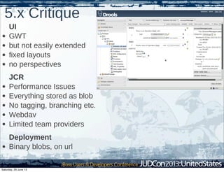 5.x Critique
UI
• GWT
• but not easily extended
• fixed layouts
• no perspectives
JCR
• Performance Issues
• Everything stored as blob
• No tagging, branching etc.
• Webdav
• Limited team providers
Deployment
• Binary blobs, on url
Saturday, 29 June 13
 