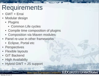 Requirements
• GWT + Errai
• Modular design
• Plugins
• Common Life cycles
• Compile time composition of plugins
• Composition via Maven modules
• Panel re-use in other frameworks
• Eclipse, Portal etc
• Perspectives
• Flexible layouts
• GIT Backend
• High Availabilty
• Hybrid GWT + JS support
Saturday, 29 June 13
 