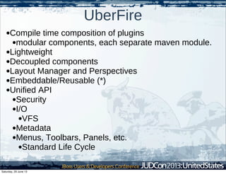 UberFire
•Compile time composition of plugins
•modular components, each separate maven module.
•Lightweight
•Decoupled components
•Layout Manager and Perspectives
•Embeddable/Reusable (*)
•Unified API
•Security
•I/O
•VFS
•Metadata
•Menus, Toolbars, Panels, etc.
•Standard Life Cycle
Saturday, 29 June 13
 