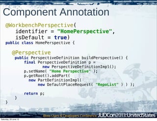 Component Annotation
@WorkbenchPerspective(
identifier = "HomePerspective",
isDefault = true)
public class HomePerspective {
@Perspective
public PerspectiveDefinition buildPerspective() {
final PerspectiveDefinition p =
new PerspectiveDefinitionImpl();
p.setName( "Home Perspective" );
p.getRoot().addPart(
new PartDefinitionImpl(
new DefaultPlaceRequest( "RepoList" ) ) );
return p;
}
}
Saturday, 29 June 13
 
