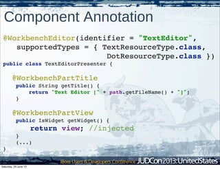 @WorkbenchEditor(identifier = "TextEditor",
supportedTypes = { TextResourceType.class,
DotResourceType.class })
public class TextEditorPresenter {
@WorkbenchPartTitle
public String getTitle() {
return "Text Editor [" + path.getFileName() + "]";
}
@WorkbenchPartView
public IsWidget getWidget() {
return view; //injected
}
(...)
}
Component Annotation
Saturday, 29 June 13
 