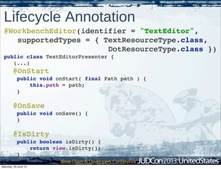 @WorkbenchEditor(identifier = "TextEditor",
supportedTypes = { TextResourceType.class,
DotResourceType.class })
public class TextEditorPresenter {
(...)
@OnStart
public void onStart( final Path path ) {
this.path = path;
}
@OnSave
public void onSave() {
}
@IsDirty
public boolean isDirty() {
return view.isDirty();
}
}
Lifecycle Annotation
Saturday, 29 June 13
 
