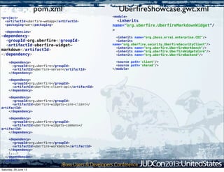 <module>
<inherits
name="org.uberfire.UberfireMarkdownWidget"/
>
<inherits name="org.jboss.errai.enterprise.CDI"/>
<inherits
name="org.uberfire.security.UberfireSecurityClient"/>
<inherits name="org.uberfire.UberfireWorkbench"/>
<inherits name="org.uberfire.UberfireWidgetsCore"/>
<inherits name="org.uberfire.UberfireBackend"/>
<source path='client'/>
<source path='shared'/>
</module>
<project>
<artifactId>uberfire-webapp</artifactId>
<packaging>war</packaging>
<dependencies>
<dependency>
<groupId>org.uberfire</groupId>
<artifactId>uberfire-widget-
markdown</artifactId>
</dependency>
<dependency>
<groupId>org.uberfire</groupId>
<artifactId>uberfire-server</artifactId>
</dependency>
<dependency>
<groupId>org.uberfire</groupId>
<artifactId>uberfire-client-api</artifactId>
</dependency>
<dependency>
<groupId>org.uberfire</groupId>
<artifactId>uberfire-widgets-core-client</
artifactId>
</dependency>
<dependency>
<groupId>org.uberfire</groupId>
<artifactId>uberfire-widgets-commons</
artifactId>
</dependency>
<dependency>
<groupId>org.uberfire</groupId>
<artifactId>uberfire-workbench</artifactId>
</dependency>
(...)
</dependencies>
</project>
UberﬁreShowcase.gwt.xmlpom.xml
Saturday, 29 June 13
 