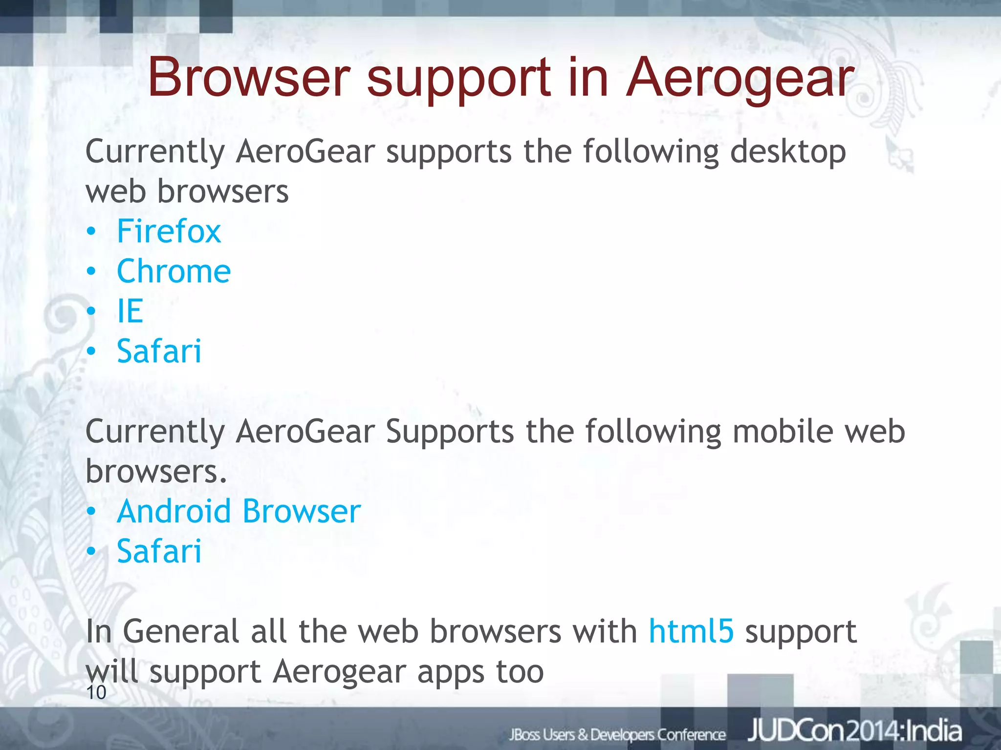 Browser support in Aerogear
Currently AeroGear supports the following desktop
web browsers
• Firefox
• Chrome
• IE
• Safari
Currently AeroGear Supports the following mobile web
browsers.
• Android Browser
• Safari
In General all the web browsers with html5 support
will support Aerogear apps too
10

 