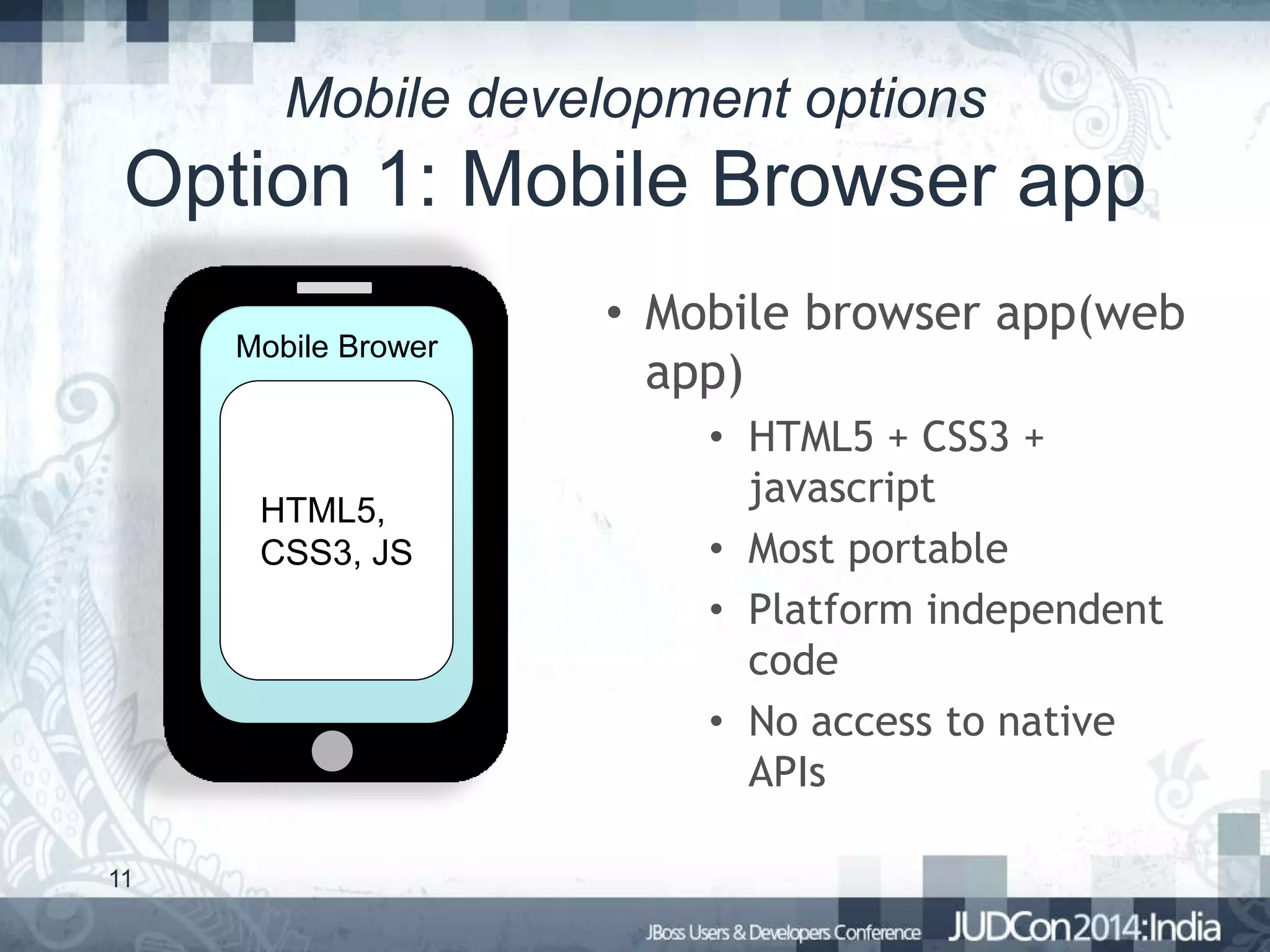 Mobile development options

Option 1: Mobile Browser app
Mobile Brower

HTML5,
CSS3, JS

11

• Mobile browser app(web
app)
• HTML5 + CSS3 +
javascript
• Most portable
• Platform independent
code
• No access to native
APIs

 