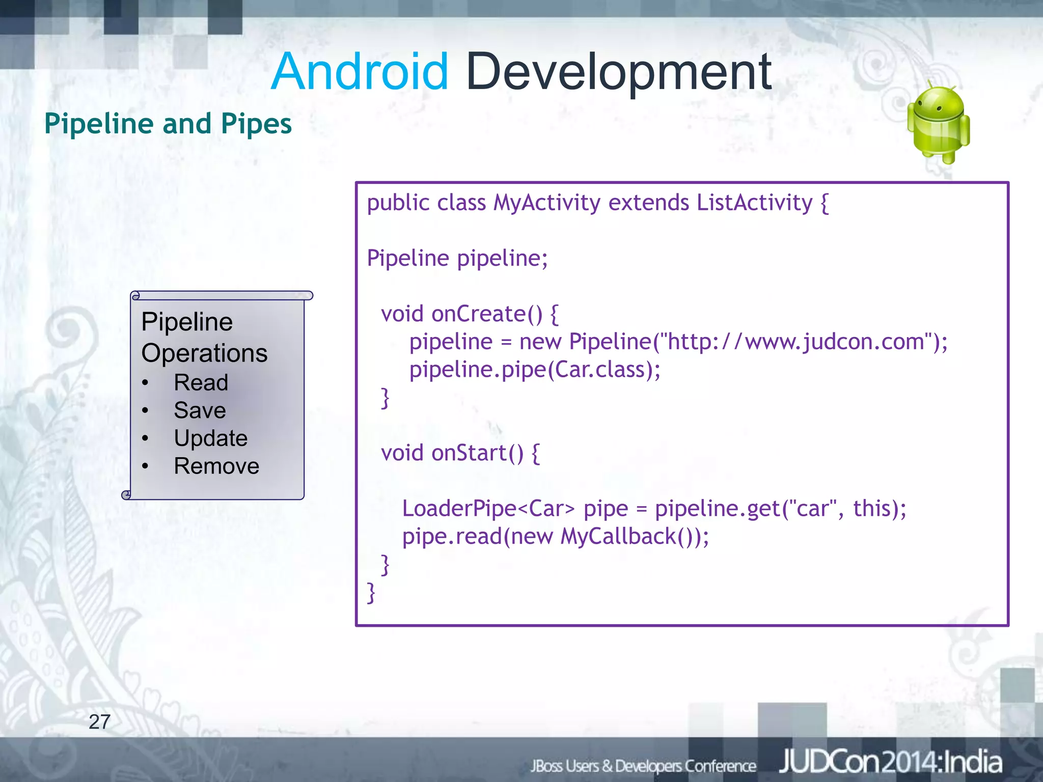 Android Development
Pipeline and Pipes
public class MyActivity extends ListActivity {

Pipeline pipeline;
void onCreate() {
pipeline = new Pipeline("http://www.judcon.com");
pipeline.pipe(Car.class);
}

Pipeline
Operations
•
•
•
•

Read
Save
Update
Remove

void onStart() {
LoaderPipe<Car> pipe = pipeline.get("car", this);
pipe.read(new MyCallback());
}
}

27

 