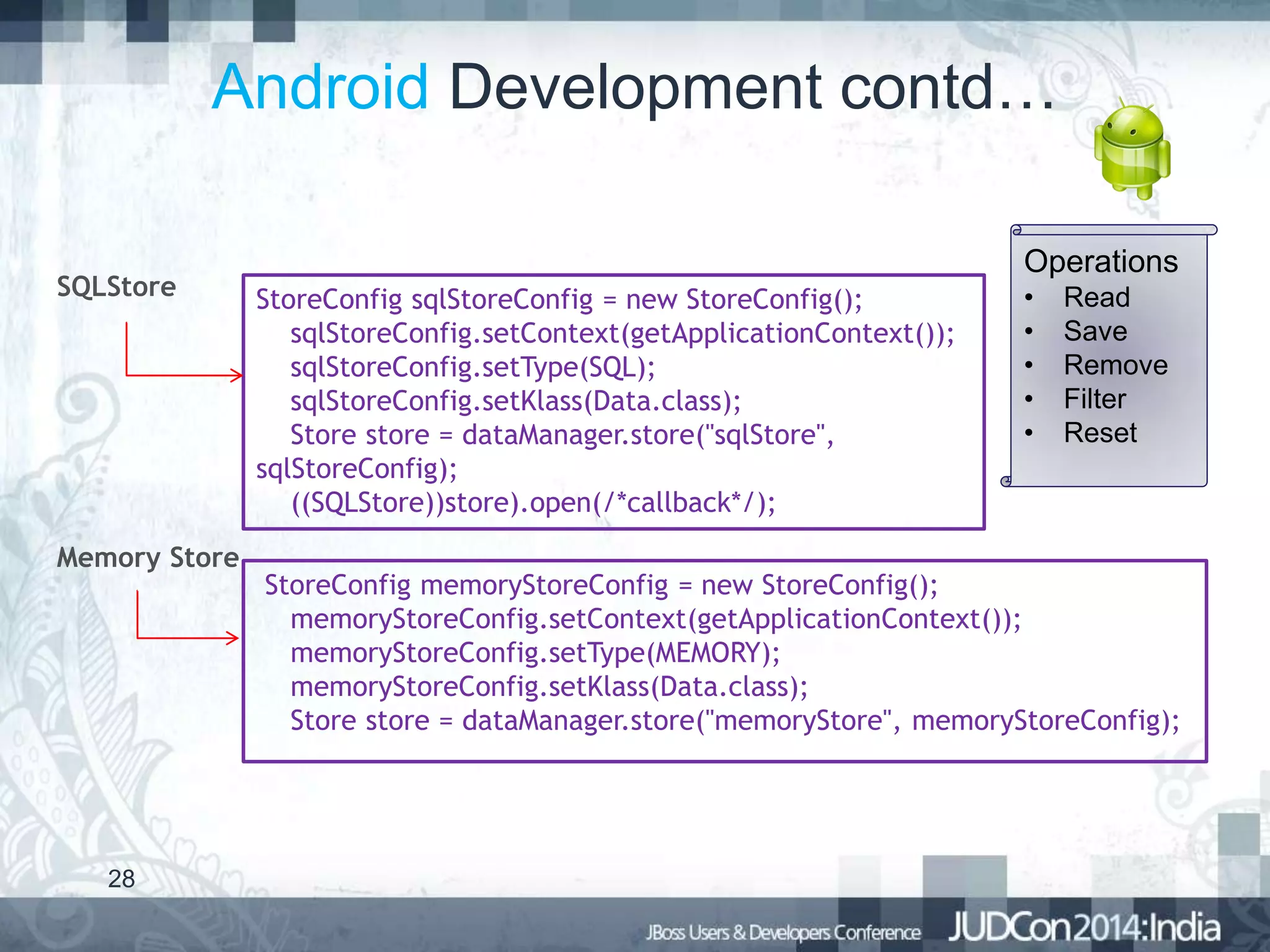 Android Development contd…
SQLStore

Memory Store

28

Operations
StoreConfig sqlStoreConfig = new StoreConfig();
sqlStoreConfig.setContext(getApplicationContext());
sqlStoreConfig.setType(SQL);
sqlStoreConfig.setKlass(Data.class);
Store store = dataManager.store("sqlStore",
sqlStoreConfig);
((SQLStore))store).open(/*callback*/);

•
•
•
•
•

Read
Save
Remove
Filter
Reset

StoreConfig memoryStoreConfig = new StoreConfig();
memoryStoreConfig.setContext(getApplicationContext());
memoryStoreConfig.setType(MEMORY);
memoryStoreConfig.setKlass(Data.class);
Store store = dataManager.store("memoryStore", memoryStoreConfig);

 