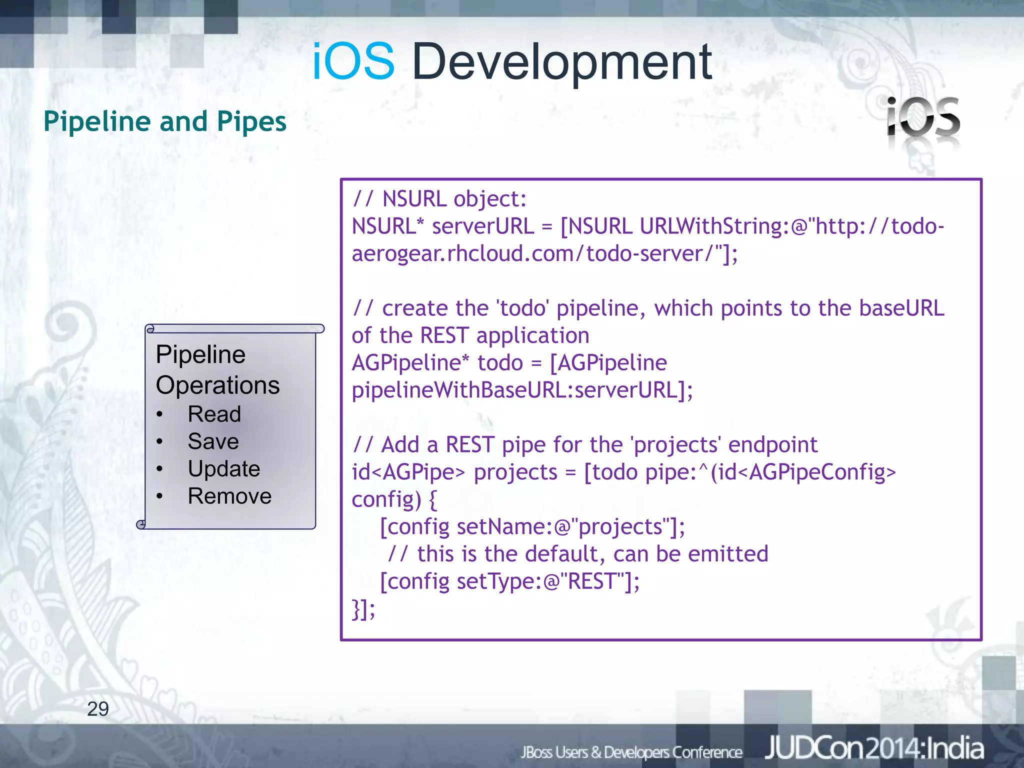 iOS Development
Pipeline and Pipes
// NSURL object:
NSURL* serverURL = [NSURL URLWithString:@"http://todoaerogear.rhcloud.com/todo-server/"];

Pipeline
Operations
•
•
•
•

29

Read
Save
Update
Remove

// create the 'todo' pipeline, which points to the baseURL
of the REST application
AGPipeline* todo = [AGPipeline
pipelineWithBaseURL:serverURL];
// Add a REST pipe for the 'projects' endpoint
id<AGPipe> projects = [todo pipe:^(id<AGPipeConfig>
config) {
[config setName:@"projects"];
// this is the default, can be emitted
[config setType:@"REST"];
}];

 