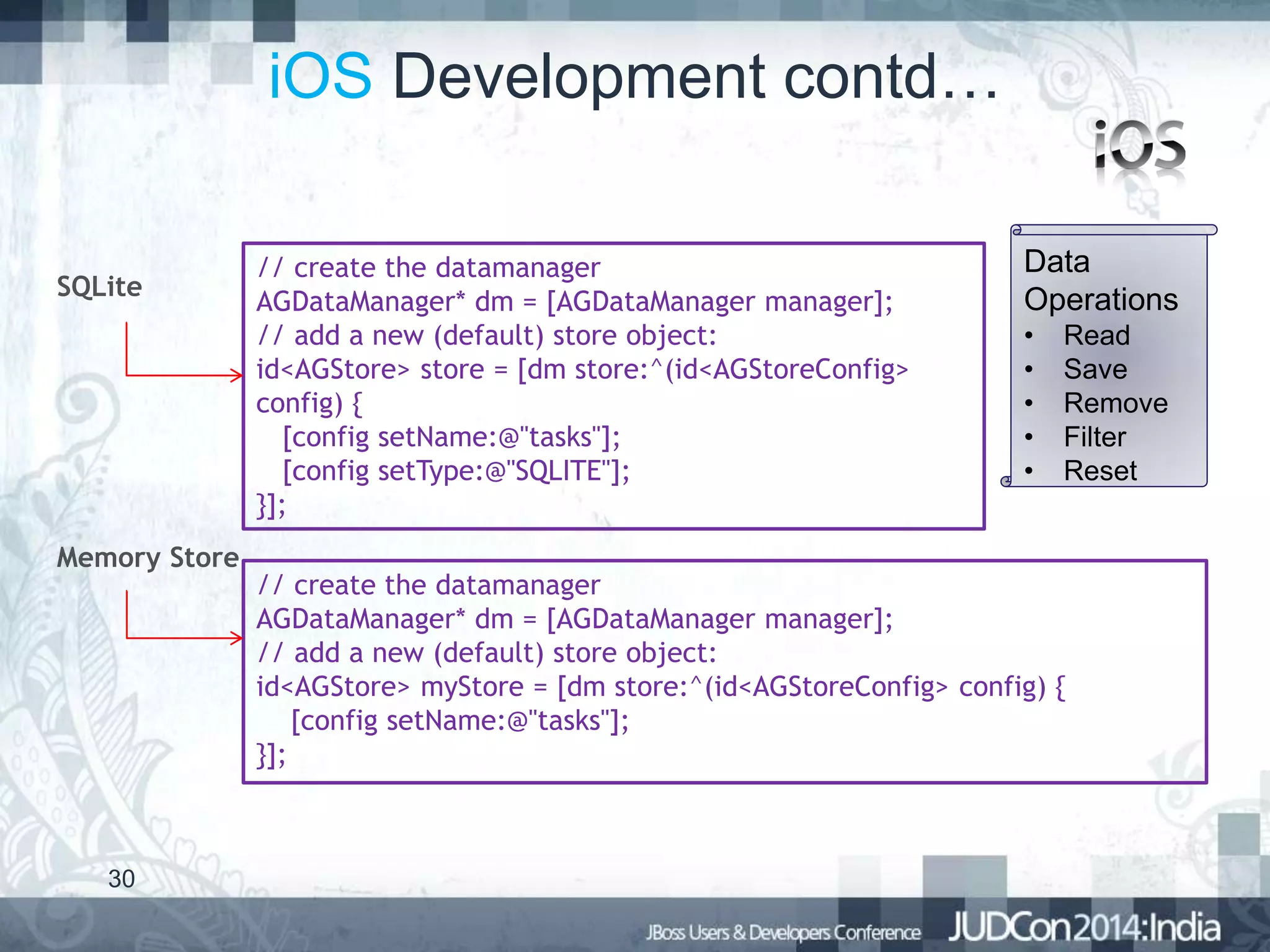 iOS Development contd…
SQLite

Memory Store

30

// create the datamanager
AGDataManager* dm = [AGDataManager manager];
// add a new (default) store object:
id<AGStore> store = [dm store:^(id<AGStoreConfig>
config) {
[config setName:@"tasks"];
[config setType:@"SQLITE"];
}];

Data
Operations
•
•
•
•
•

Read
Save
Remove
Filter
Reset

// create the datamanager
AGDataManager* dm = [AGDataManager manager];
// add a new (default) store object:
id<AGStore> myStore = [dm store:^(id<AGStoreConfig> config) {
[config setName:@"tasks"];
}];

 