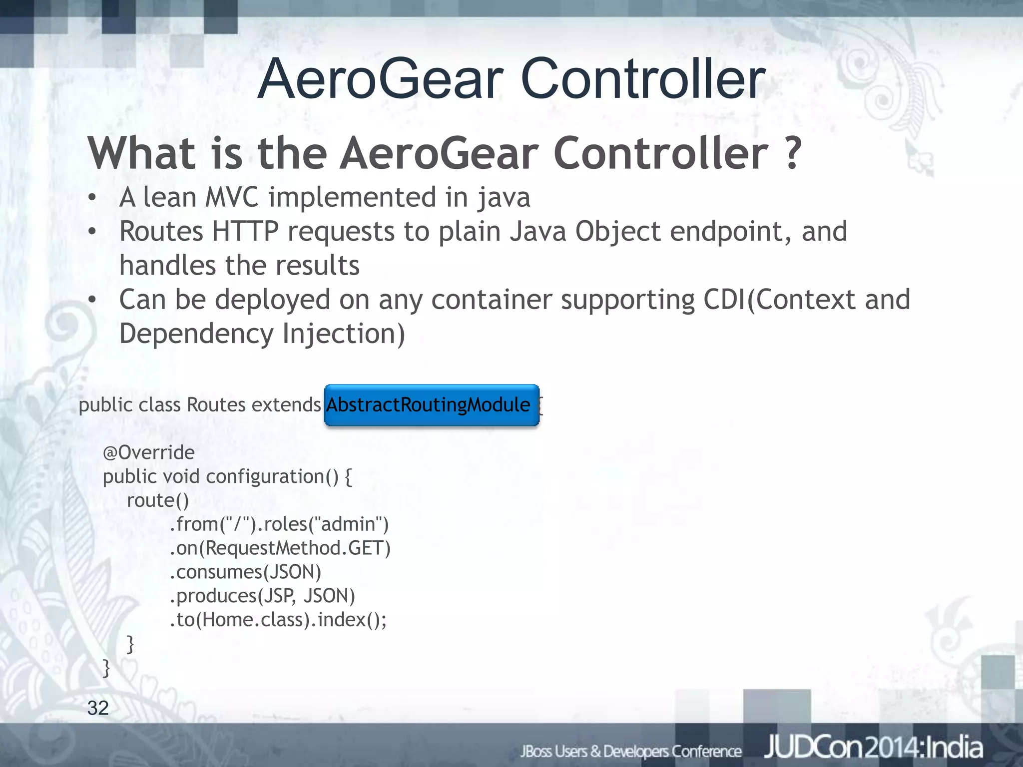 AeroGear Controller
What is the AeroGear Controller ?
• A lean MVC implemented in java
• Routes HTTP requests to plain Java Object endpoint, and
handles the results
• Can be deployed on any container supporting CDI(Context and
Dependency Injection)
public class Routes extends AbstractRoutingModule {
@Override
public void configuration() {
route()
.from("/").roles("admin")
.on(RequestMethod.GET)
.consumes(JSON)
.produces(JSP, JSON)
.to(Home.class).index();
}
}
32

 