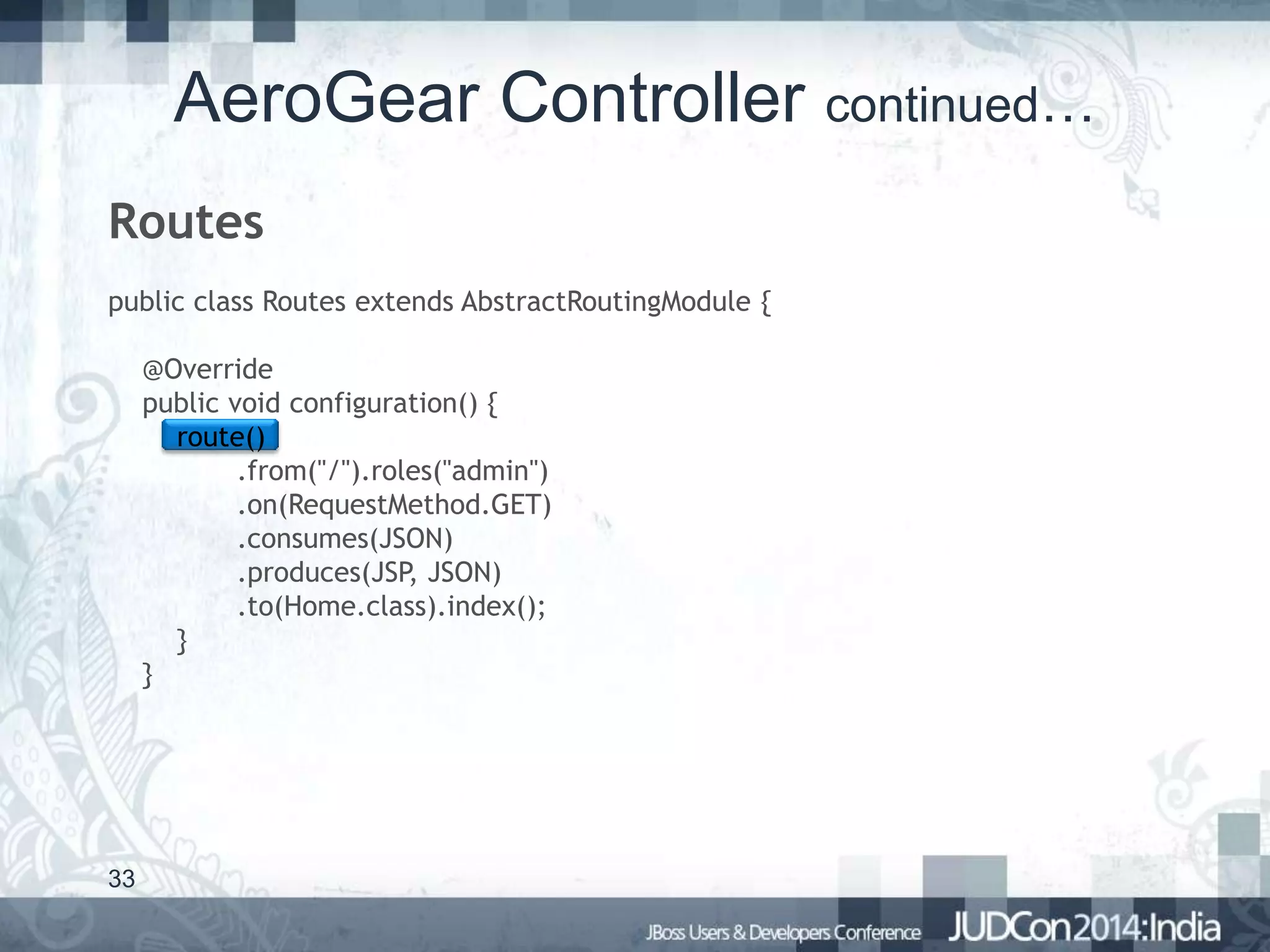 AeroGear Controller continued…
Routes
public class Routes extends AbstractRoutingModule {
@Override
public void configuration() {
route()
.from("/").roles("admin")
.on(RequestMethod.GET)
.consumes(JSON)
.produces(JSP, JSON)
.to(Home.class).index();
}
}

33

 