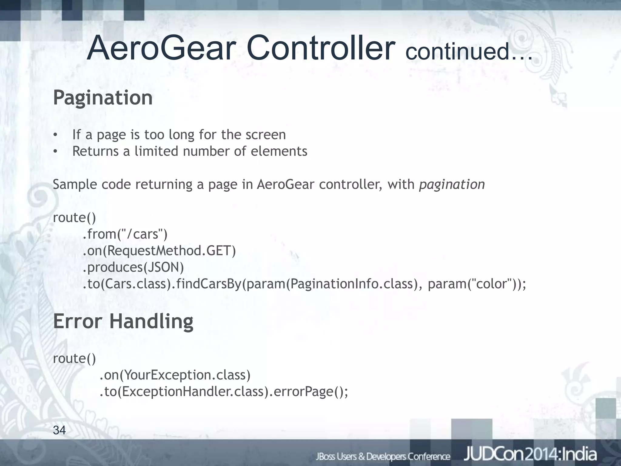AeroGear Controller continued…
Pagination
•
•

If a page is too long for the screen
Returns a limited number of elements

Sample code returning a page in AeroGear controller, with pagination
route()
.from("/cars")
.on(RequestMethod.GET)
.produces(JSON)
.to(Cars.class).findCarsBy(param(PaginationInfo.class), param("color"));

Error Handling
route()
.on(YourException.class)
.to(ExceptionHandler.class).errorPage();
34

 
