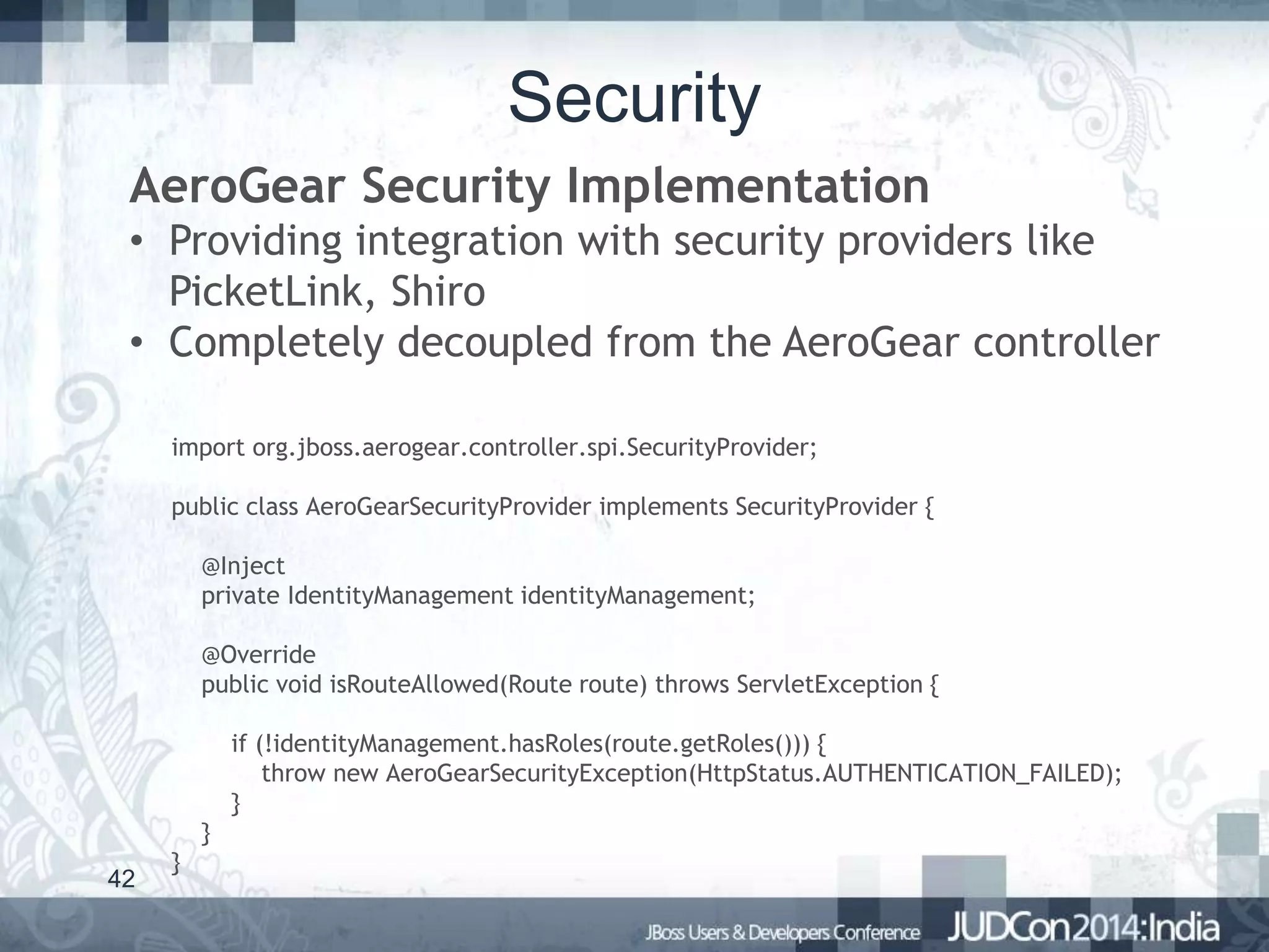 Security
AeroGear Security Implementation
• Providing integration with security providers like
PicketLink, Shiro
• Completely decoupled from the AeroGear controller
import org.jboss.aerogear.controller.spi.SecurityProvider;

public class AeroGearSecurityProvider implements SecurityProvider {
@Inject
private IdentityManagement identityManagement;
@Override
public void isRouteAllowed(Route route) throws ServletException {
if (!identityManagement.hasRoles(route.getRoles())) {
throw new AeroGearSecurityException(HttpStatus.AUTHENTICATION_FAILED);
}
}
42

}

 