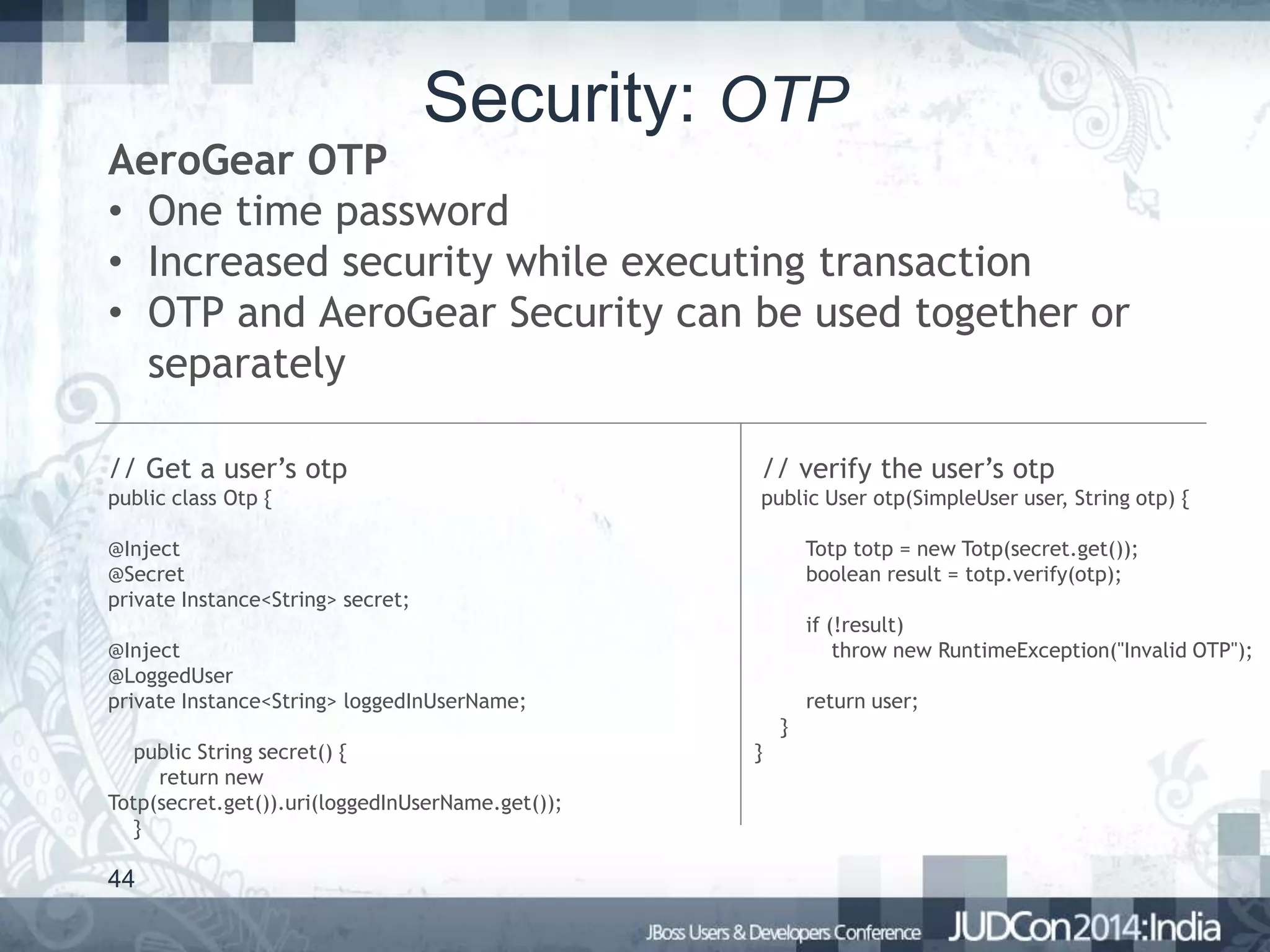 Security: OTP

AeroGear OTP
• One time password
• Increased security while executing transaction
• OTP and AeroGear Security can be used together or
separately
// Get a user’s otp

// verify the user’s otp

public class Otp {

public User otp(SimpleUser user, String otp) {

@Inject
@Secret
private Instance<String> secret;

Totp totp = new Totp(secret.get());
boolean result = totp.verify(otp);
if (!result)
throw new RuntimeException("Invalid OTP");

@Inject
@LoggedUser
private Instance<String> loggedInUserName;

return user;
}

public String secret() {
return new
Totp(secret.get()).uri(loggedInUserName.get());
}

44

}

 