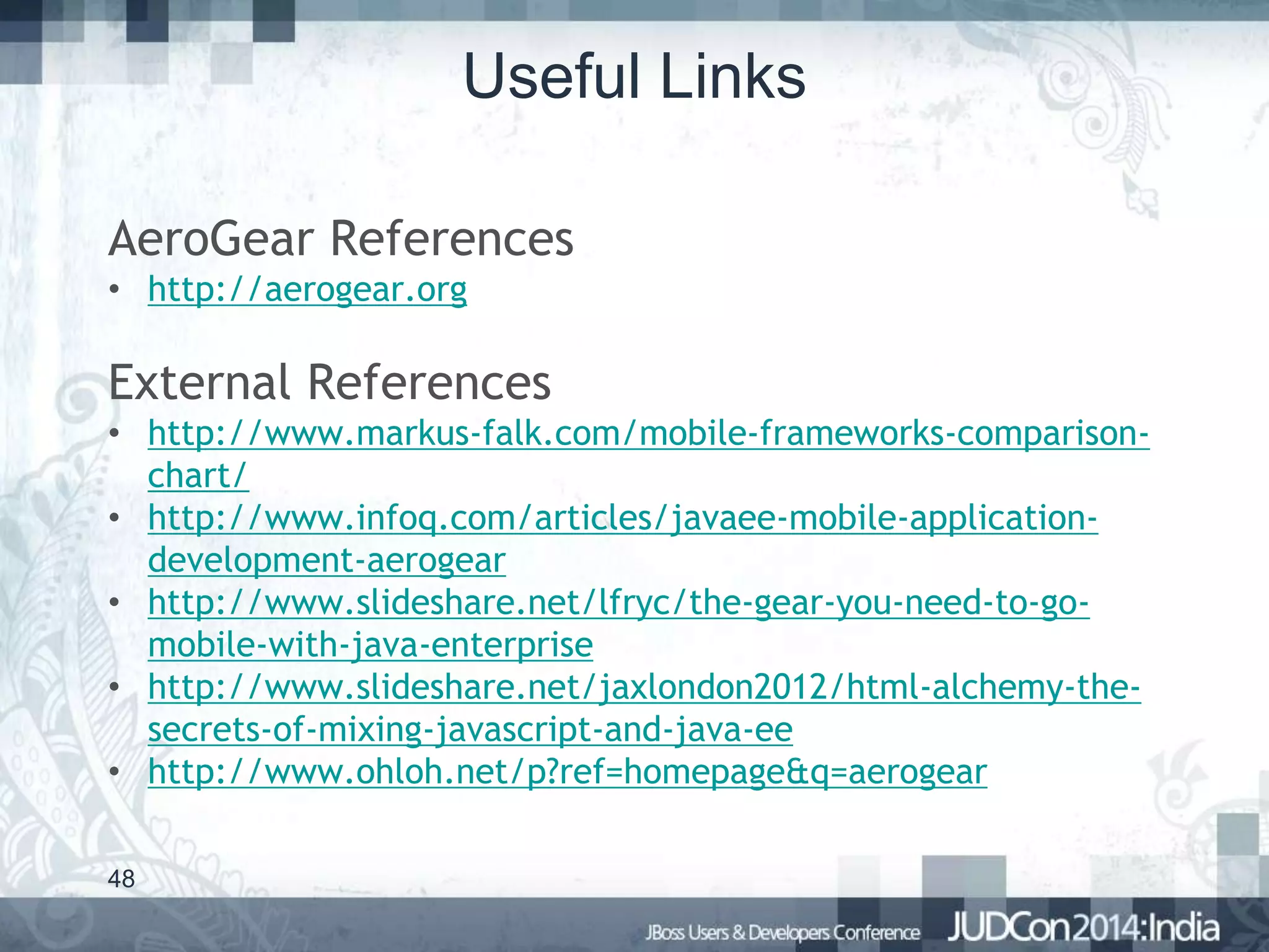 Useful Links
AeroGear References
• http://aerogear.org

External References
• http://www.markus-falk.com/mobile-frameworks-comparisonchart/
• http://www.infoq.com/articles/javaee-mobile-applicationdevelopment-aerogear
• http://www.slideshare.net/lfryc/the-gear-you-need-to-gomobile-with-java-enterprise
• http://www.slideshare.net/jaxlondon2012/html-alchemy-thesecrets-of-mixing-javascript-and-java-ee
• http://www.ohloh.net/p?ref=homepage&q=aerogear
48

 