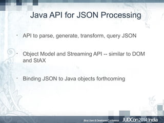 Java API for JSON Processing
•

•

•

API to parse, generate, transform, query JSON
Object Model and Streaming API -- similar to DOM
and StAX
Binding JSON to Java objects forthcoming

 