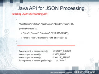 Java API for JSON Processing
Reading JSON (Streaming API)
{
"firstName": "John", "lastName": "Smith", "age": 25,
"phoneNumber": [
{ "type": "home", "number": "212 555-1234" },
{ "type": "fax", "number": "646 555-4567" } ]
}

Event event = parser.next();
// START_OBJECT
event = parser.next();
// KEY_NAME
event = parser.next();
// VALUE_STRING
String name = parser.getString();
// "John”

 