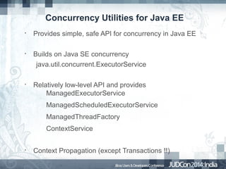 Concurrency Utilities for Java EE
•

•

•

Provides simple, safe API for concurrency in Java EE
Builds on Java SE concurrency
java.util.concurrent.ExecutorService
Relatively low-level API and provides
ManagedExecutorService
ManagedScheduledExecutorService
ManagedThreadFactory
ContextService

•

Context Propagation (except Transactions !!)

 