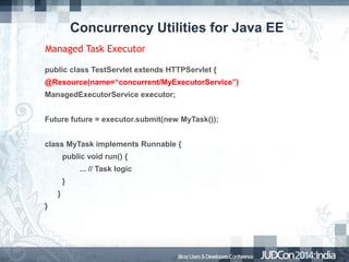 Concurrency Utilities for Java EE
Managed Task Executor
public class TestServlet extends HTTPServlet {
@Resource(name=“concurrent/MyExecutorService”)
ManagedExecutorService executor;
Future future = executor.submit(new MyTask());
class MyTask implements Runnable {
public void run() {
... // Task logic
}
}
}

 