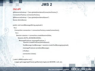 JMS 2
Old API
@Resource(lookup = "java:global/jms/demoConnectionFactory")
ConnectionFactory connectionFactory;
@Resource(lookup = "java:global/jms/demoQueue")
Queue demoQueue;
public void sendMessage(String payload) {
try {
Connection connection = connectionFactory.createConnection();
try {
Session session = connection.createSession(false,
Session.AUTO_ACKNOWLEDGE);
MessageProducer messageProducer =
session.createProducer(demoQueue);
TextMessage textMessage = session.createTextMessage(payload);
messageProducer.send(textMessage);
} finally {
connection.close();
}
} catch (JMSException ex) {
Logger.getLogger(getClass().getName()).log(Level.SEVERE, null, ex);
}
}

 