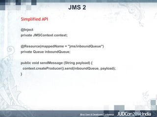 JMS 2
Simplified API
@Inject
private JMSContext context;
@Resource(mappedName = "jms/inboundQueue")
private Queue inboundQueue;
public void sendMessage (String payload) {
context.createProducer().send(inboundQueue, payload);
}

 