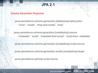 JPA 2.1
Schema Generation Properties
javax.persistence.schema-generation.[database|scripts].action
- “none”, “create”, “drop-and-create”, “drop”
javax.persistence.schema-generation.[create|drop]-source
-“metadata”, “script”, “metadata-then-script”, “script-then- metadata”
javax.persistence.schema-generation.[create|drop]-script-source
javax.persistence.schema-generation.scripts.[create|drop]-target
javax.persistence.sql-load-script-source

 