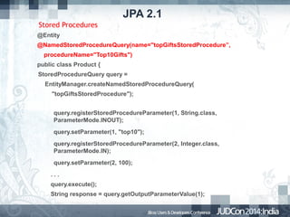 JPA 2.1
Stored Procedures
@Entity
@NamedStoredProcedureQuery(name="topGiftsStoredProcedure”,
procedureName="Top10Gifts")
public class Product {
StoredProcedureQuery query =
EntityManager.createNamedStoredProcedureQuery(
"topGiftsStoredProcedure");
query.registerStoredProcedureParameter(1, String.class,
ParameterMode.INOUT);
query.setParameter(1, "top10");
query.registerStoredProcedureParameter(2, Integer.class,
ParameterMode.IN);
query.setParameter(2, 100);
...
query.execute();
String response = query.getOutputParameterValue(1);

 