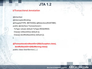 JTA 1.2
@Transactional Annotation
@Inherited
@InterceptorBinding
@Target({TYPE, METHOD}) @Retention(RUNTIME)
public @interface Transactional {
TxType value() default TxType.REQUIRED;
Class[] rollbackOn() default {};
Class[] dontRollbackOn() default {};
}
@Transactional(rollbackOn={SQLException.class},
dontRollbackOn={SQLWarning.class})
public class UserService {...}

 