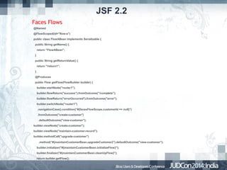 JSF 2.2
Faces Flows
@Named
@FlowScoped(id="flow-a")
public class FlowABean implements Serializable {
public String getName() {
return "FlowABean";
}
public String getReturnValue() {
return "/return1";
}
@Produces
public Flow getFlow(FlowBuilder builder) {
builder.startNode("router1");
builder.flowReturn("success").fromOutcome("/complete");
builder.flowReturn("errorOccurred").fromOutcome("error");
builder.switchNode("router1")
.navigationCase().condition("#{facesFlowScope.customerId == null}")
.fromOutcome("create-customer")
.defaultOutcome("view-customer");
builder.viewNode("create-customer");
builder.viewNode("maintain-customer-record");
builder.methodCall("upgrade-customer")
.method("#{maintainCustomerBean.upgradeCustomer}").defaultOutcome("view-customer");
builder.initializer("#{maintainCustomerBean.initializeFlow}");
builder.finalizer("#{maintainCustomerBean.cleanUpFlow}");
return builder.getFlow();
•

•

}

 