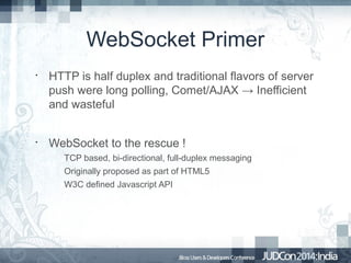 WebSocket Primer
•

•

HTTP is half duplex and traditional flavors of server
push were long polling, Comet/AJAX → Inefficient
and wasteful
WebSocket to the rescue !
TCP based, bi-directional, full-duplex messaging
Originally proposed as part of HTML5
W3C defined Javascript API

 