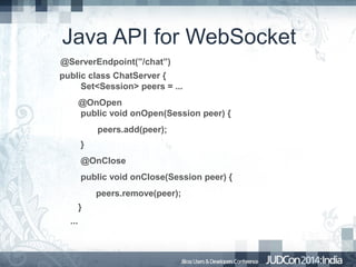 Java API for WebSocket
@ServerEndpoint(”/chat”)
public class ChatServer {
Set<Session> peers = ...
@OnOpen
public void onOpen(Session peer) {
peers.add(peer);
}
@OnClose
public void onClose(Session peer) {
peers.remove(peer);
}
...

 