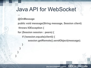 Java API for WebSocket
...
@OnMessage
public void message(String message, Session client)
throws IOException {
for (Session session : peers) {
if (!session.equals(client)) {
session.getRemote().sendObject(message);
}
}
}
•

}

 