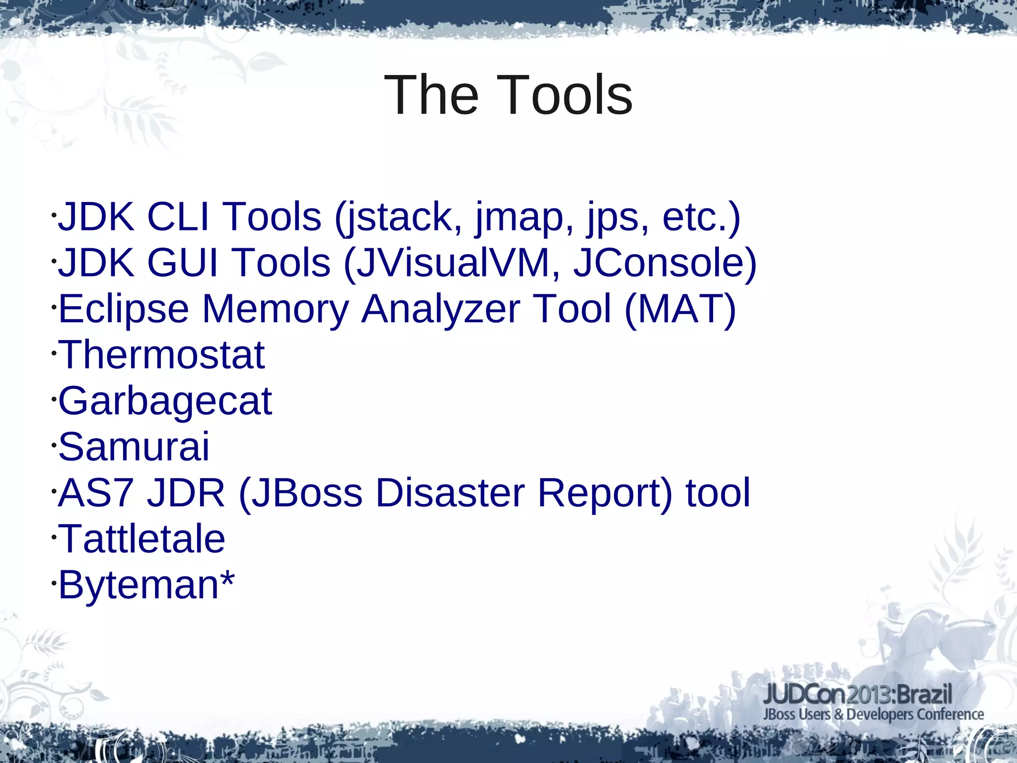 The Tools
•JDK CLI Tools (jstack, jmap, jps, etc.)
•JDK GUI Tools (JVisualVM, JConsole)
•Eclipse Memory Analyzer Tool (MAT)
•Thermostat
•Garbagecat
•Samurai
•AS7 JDR (JBoss Disaster Report) tool
•Tattletale
•Byteman*
 