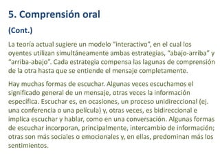 5. Comprensión oral
(Cont.)
La teoría actual sugiere un modelo “interactivo”, en el cual los
oyentes utilizan simultáneamente ambas estrategias, “abajo-arriba” y
“arriba-abajo”. Cada estrategia compensa las lagunas de comprensión
de la otra hasta que se entiende el mensaje completamente.
Hay muchas formas de escuchar. Algunas veces escuchamos el
significado general de un mensaje, otras veces la información
específica. Escuchar es, en ocasiones, un proceso unidireccional (ej.
una conferencia o una película) y, otras veces, es bidireccional e
implica escuchar y hablar, como en una conversación. Algunas formas
de escuchar incorporan, principalmente, intercambio de información;
otras son más sociales o emocionales y, en ellas, predominan más los
sentimientos.
 