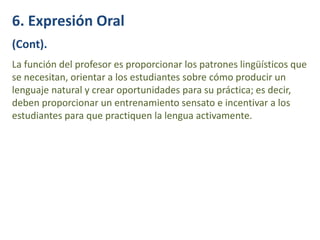 6. Expresión Oral
(Cont).
La función del profesor es proporcionar los patrones lingüísticos que
se necesitan, orientar a los estudiantes sobre cómo producir un
lenguaje natural y crear oportunidades para su práctica; es decir,
deben proporcionar un entrenamiento sensato e incentivar a los
estudiantes para que practiquen la lengua activamente.
 