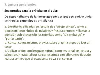 7. Lectura comprensiva
Sugerencias para la práctica en el aula:
De estos hallazgos de las investigaciones se pueden derivar varias
estrategias generales de enseñanza:
a. Enseñar habilidades de lectura tipo “abajo-arriba”, como el
procesamiento rápido de palabras y frases comunes, y llamar la
atención sobre expresiones retóricas como “sin embargo” y
“por lo tanto”.
b. Revisar conocimientos previos sobre el tema antes de leer un
texto.
c. Utilizar textos con lenguaje natural como material de lectura y
seleccionar material que se corresponda con diferentes tipos de
lectura con los que el estudiante se va a encontrar.
 