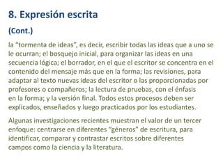 8. Expresión escrita
(Cont.)
la “tormenta de ideas”, es decir, escribir todas las ideas que a uno se
le ocurran; el bosquejo inicial, para organizar las ideas en una
secuencia lógica; el borrador, en el que el escritor se concentra en el
contenido del mensaje más que en la forma; las revisiones, para
adaptar al texto nuevas ideas del escritor o las proporcionadas por
profesores o compañeros; la lectura de pruebas, con el énfasis
en la forma; y la versión final. Todos estos procesos deben ser
explicados, enseñados y luego practicados por los estudiantes.
Algunas investigaciones recientes muestran el valor de un tercer
enfoque: centrarse en diferentes “géneros” de escritura, para
identificar, comparar y contrastar escritos sobre diferentes
campos como la ciencia y la literatura.
 